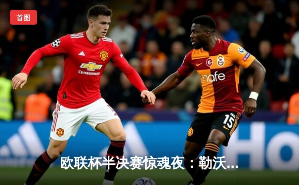 欧联杯半决赛惊魂夜：勒沃库森读秒绝平罗马，赛季不败纪录延续至49场